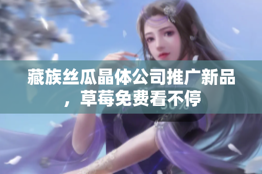 藏族丝瓜晶体公司推广新品，草莓免费看不停