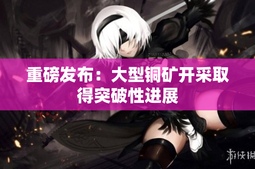 重磅发布：大型铜矿开采取得突破性进展