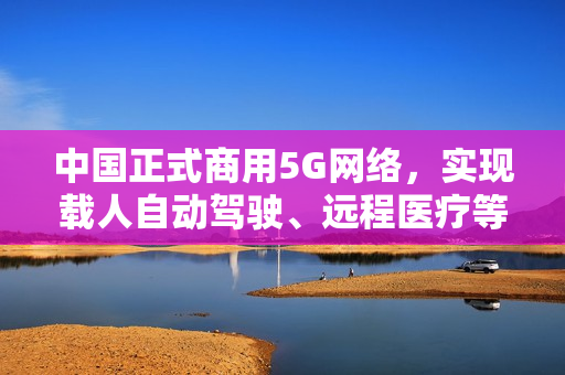 中国正式商用5G网络，实现载人自动驾驶、远程医疗等应用！