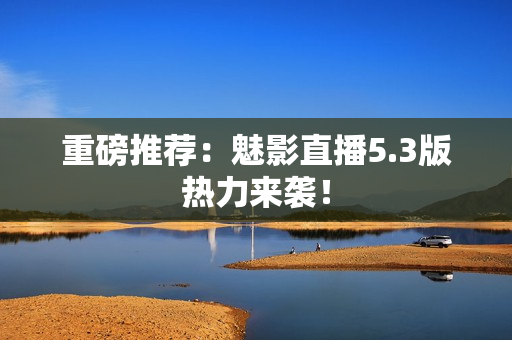 重磅推荐：魅影直播5.3版热力来袭！