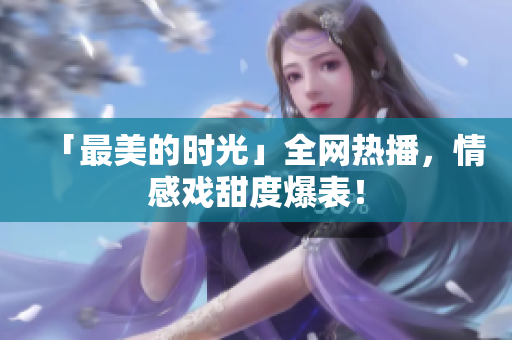 「最美的时光」全网热播，情感戏甜度爆表！