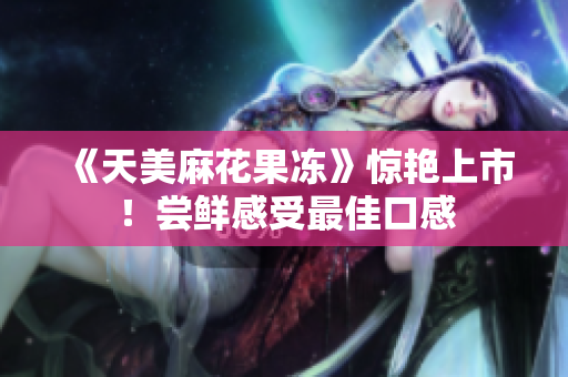 《天美麻花果冻》惊艳上市！尝鲜感受最佳口感