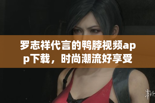 罗志祥代言的鸭脖视频app下载，时尚潮流好享受