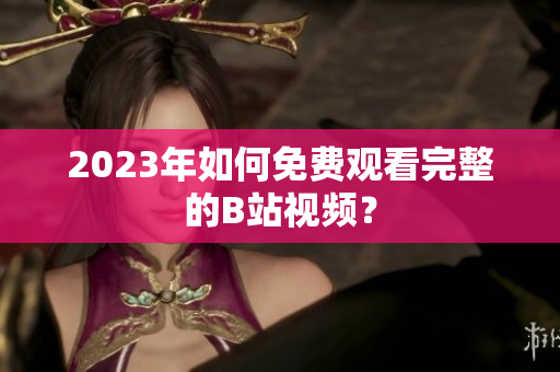 2023年如何免费观看完整的B站视频？