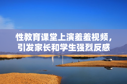 性教育课堂上演羞羞视频，引发家长和学生强烈反感