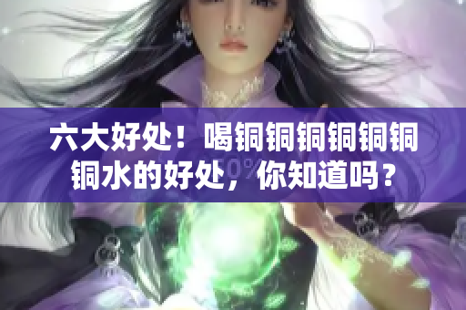 六大好处！喝铜铜铜铜铜铜铜水的好处，你知道吗？