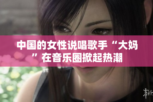 中国的女性说唱歌手“大妈”在音乐圈掀起热潮