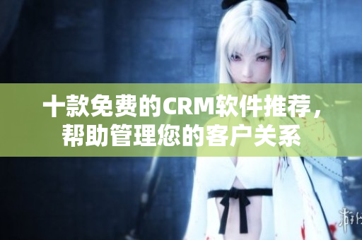 十款免费的CRM软件推荐，帮助管理您的客户关系