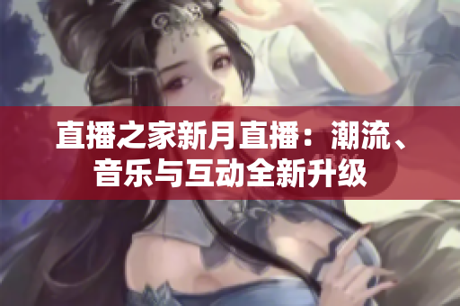 直播之家新月直播：潮流、音乐与互动全新升级