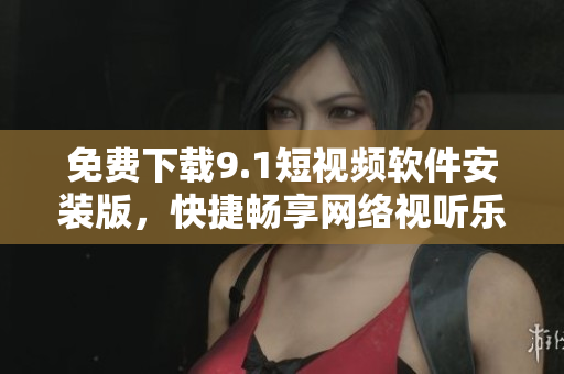 免费下载9.1短视频软件安装版，快捷畅享网络视听乐趣