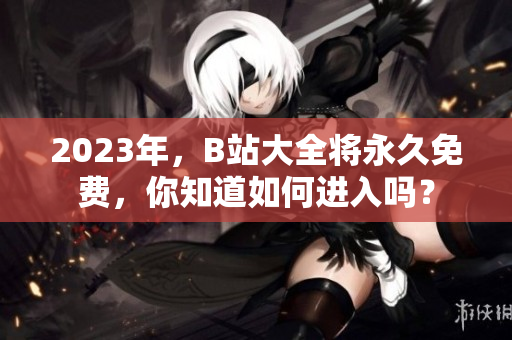 2023年，B站大全将永久免费，你知道如何进入吗？