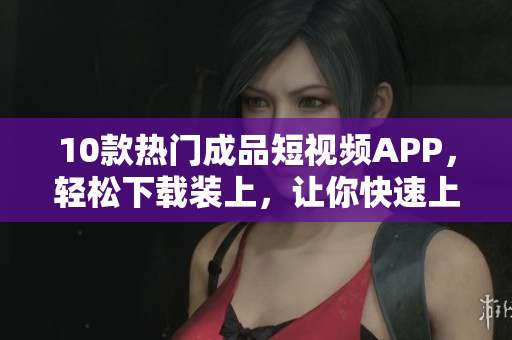 10款热门成品短视频APP，轻松下载装上，让你快速上手！