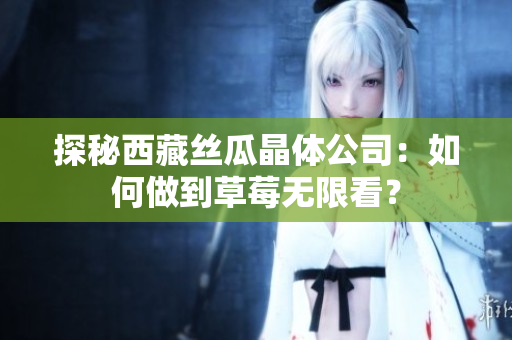 探秘西藏丝瓜晶体公司：如何做到草莓无限看？