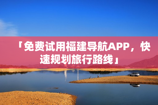 「免费试用福建导航APP，快速规划旅行路线」