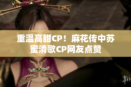重温高甜CP！麻花传中苏蜜清歌CP网友点赞