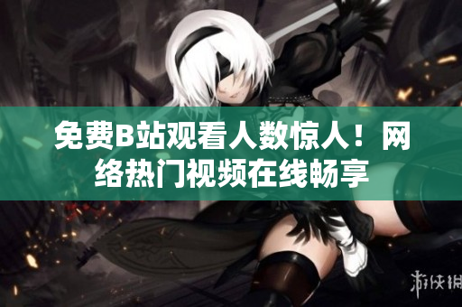 免费B站观看人数惊人！网络热门视频在线畅享