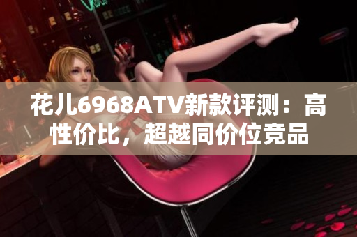 花儿6968ATV新款评测：高性价比，超越同价位竞品