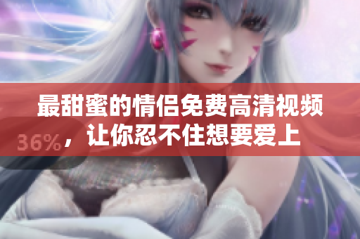 最甜蜜的情侣免费高清视频，让你忍不住想要爱上