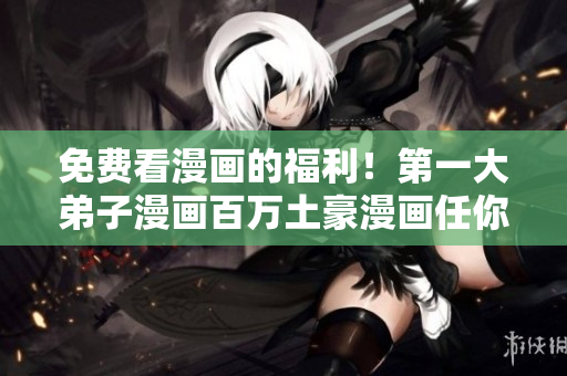 免费看漫画的福利！第一大弟子漫画百万土豪漫画任你畅享