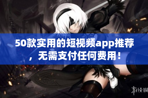 50款实用的短视频app推荐，无需支付任何费用！