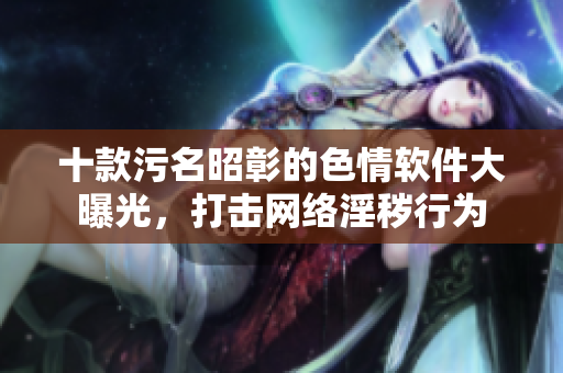 十款污名昭彰的色情软件大曝光，打击网络淫秽行为