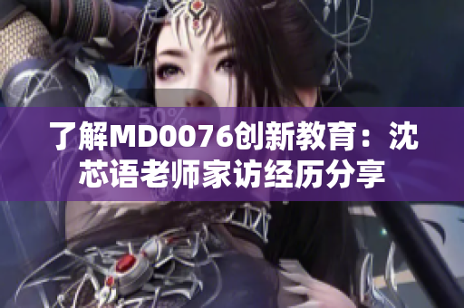 了解MD0076创新教育：沈芯语老师家访经历分享