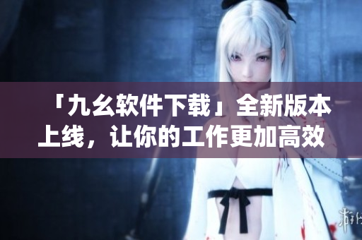「九幺软件下载」全新版本上线，让你的工作更加高效！)