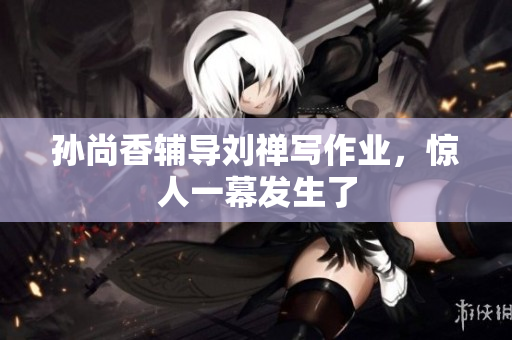 孙尚香辅导刘禅写作业，惊人一幕发生了