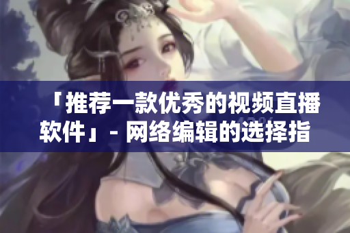 「推荐一款优秀的视频直播软件」- 网络编辑的选择指南