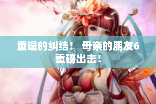 重逢的纠结！ 母亲的朋友6重磅出击！