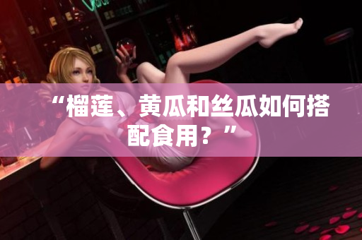 “榴莲、黄瓜和丝瓜如何搭配食用？”