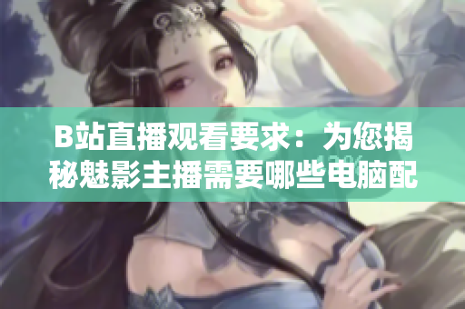 B站直播观看要求：为您揭秘魅影主播需要哪些电脑配置