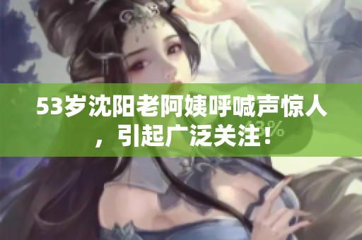 53岁沈阳老阿姨呼喊声惊人，引起广泛关注！