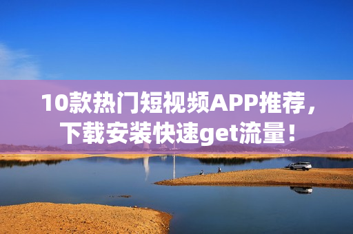 10款热门短视频APP推荐，下载安装快速get流量！