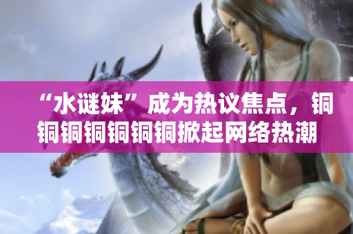 “水谜妹”成为热议焦点，铜铜铜铜铜铜铜掀起网络热潮！