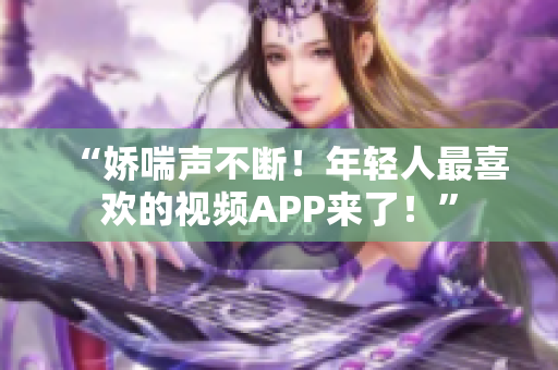 “娇喘声不断！年轻人最喜欢的视频APP来了！”
