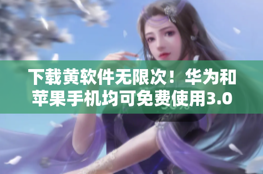 下载黄软件无限次！华为和苹果手机均可免费使用3.0.3版