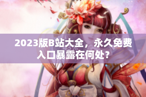 2023版B站大全，永久免费入口暴露在何处？