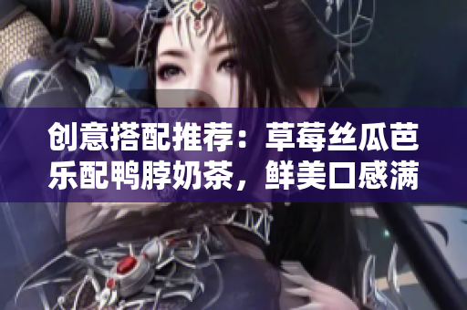 创意搭配推荐：草莓丝瓜芭乐配鸭脖奶茶，鲜美口感满分！
