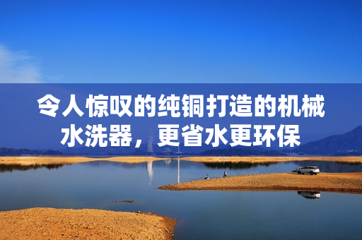 令人惊叹的纯铜打造的机械水洗器，更省水更环保