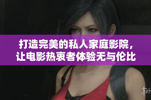 打造完美的私人家庭影院，让电影热衷者体验无与伦比的观影乐趣