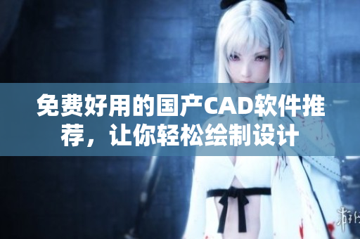 免费好用的国产CAD软件推荐，让你轻松绘制设计