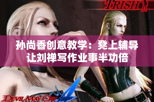 孙尚香创意教学：凳上辅导让刘禅写作业事半功倍