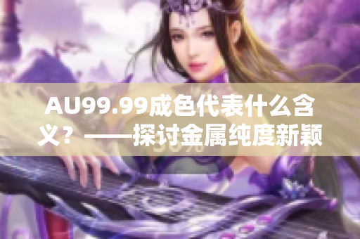 AU99.99成色代表什么含义？——探讨金属纯度新颖解析