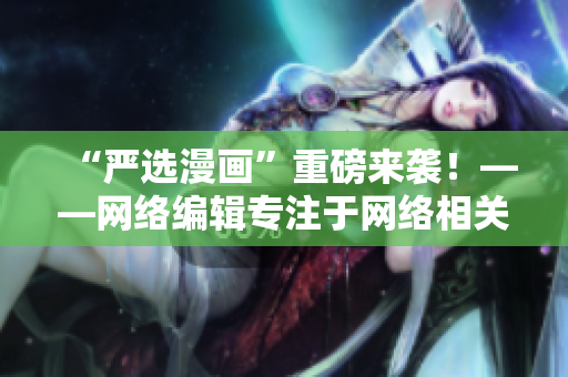 “严选漫画”重磅来袭！——网络编辑专注于网络相关文章