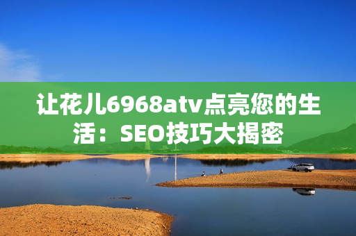 让花儿6968atv点亮您的生活：SEO技巧大揭密