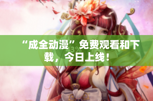 “成全动漫”免费观看和下载，今日上线！