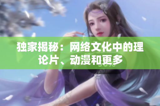 独家揭秘：网络文化中的理论片、动漫和更多