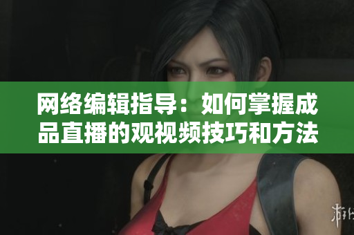 网络编辑指导：如何掌握成品直播的观视频技巧和方法？