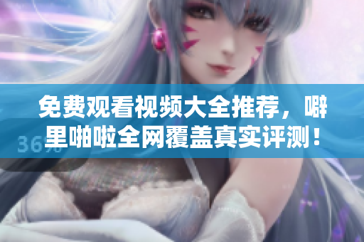 免费观看视频大全推荐，噼里啪啦全网覆盖真实评测！